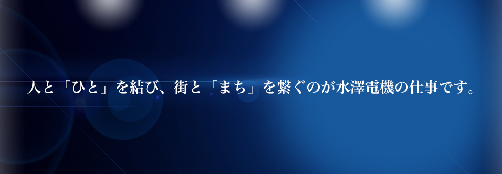 人と「ひと」を結び、街と「まち」を繋ぐのが水澤電機の仕事です。